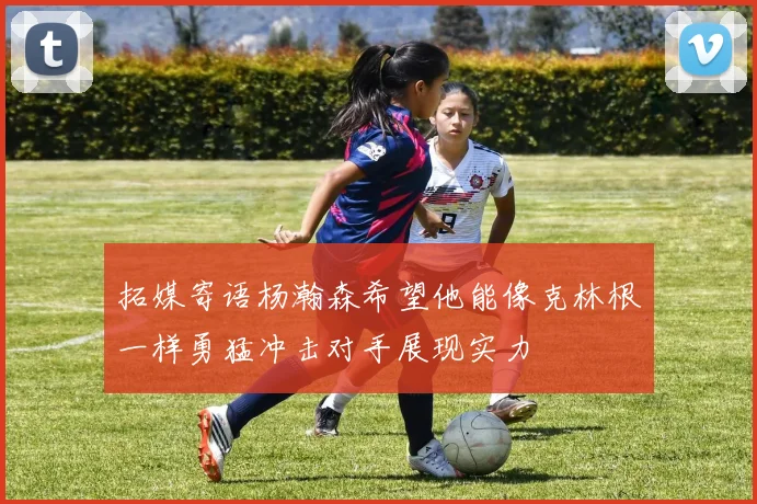 拓媒寄语杨瀚森希望他能像克林根一样勇猛冲击对手展现实力