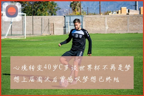 心境转变40岁C罗谈世界杯不再是梦想上届淘汰后曾感叹梦想已终结