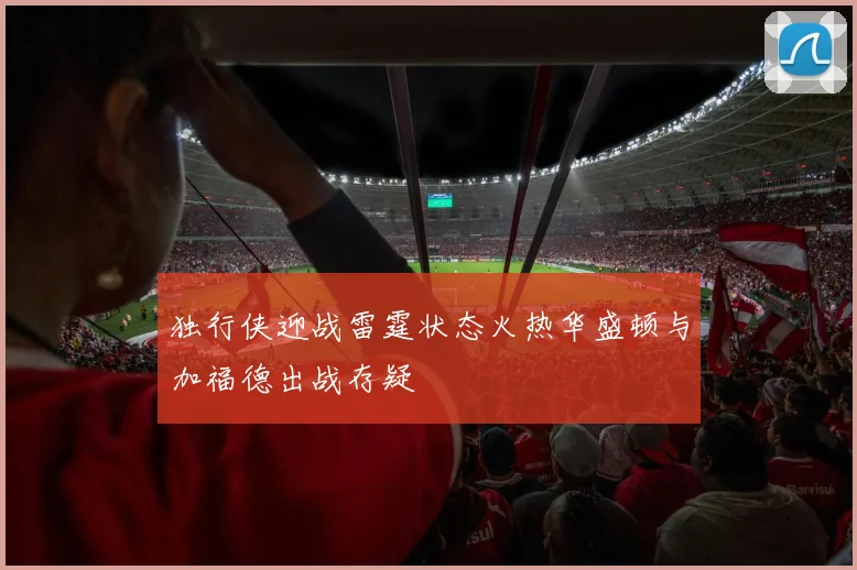 独行侠迎战雷霆状态火热华盛顿与加福德出战存疑