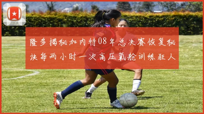 隆多揭秘加内特08年总决赛恢复秘诀每两小时一次高压氧舱训练狂人形象尽显