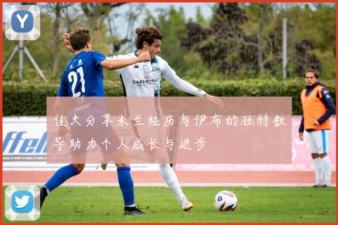 佳夫分享米兰经历与伊布的独特教导助力个人成长与进步