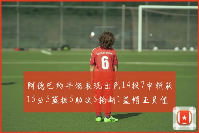 阿德巴约半场表现出色14投7中斩获15分5篮板5助攻5抢断1盖帽正负值高达16