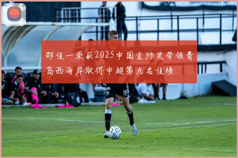 邵佳一荣获2025中国金帅奖带领青岛西海岸取得中超第九名佳绩