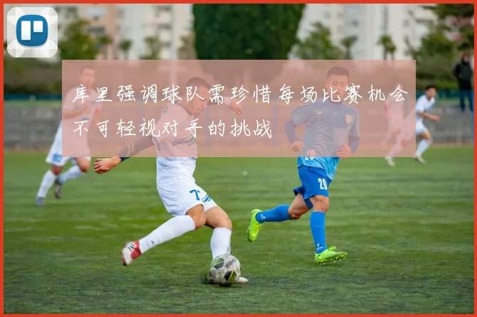 库里强调球队需珍惜每场比赛机会不可轻视对手的挑战