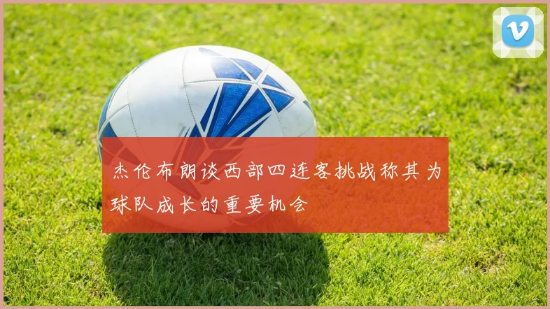 杰伦布朗谈西部四连客挑战称其为球队成长的重要机会