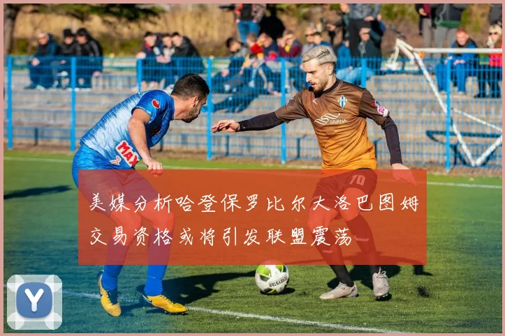 美媒分析哈登保罗比尔大洛巴图姆交易资格或将引发联盟震荡