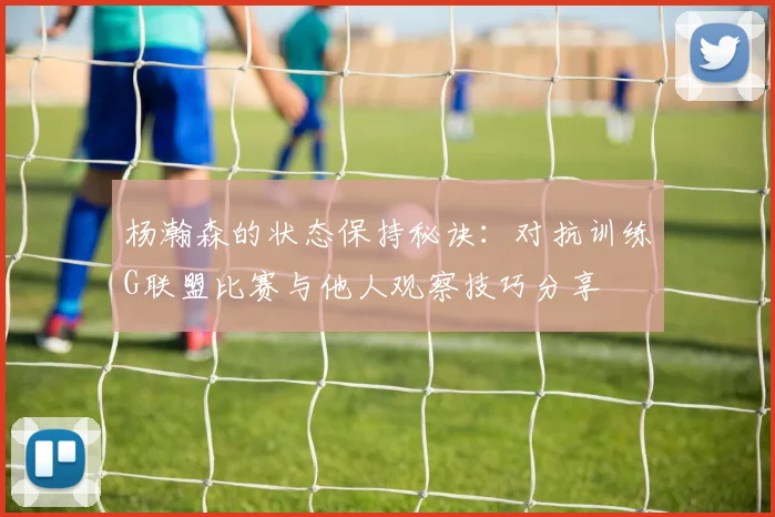 杨瀚森的状态保持秘诀：对抗训练G联盟比赛与他人观察技巧分享