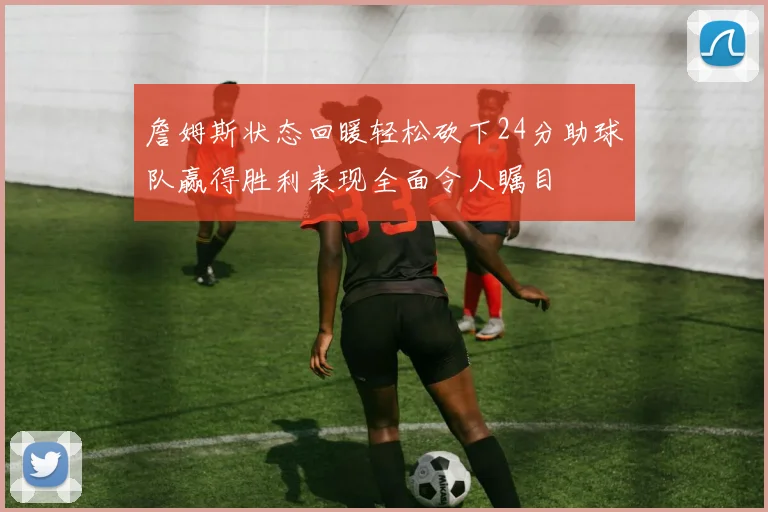 詹姆斯状态回暖轻松砍下24分助球队赢得胜利表现全面令人瞩目