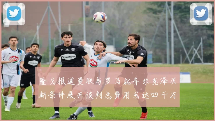 隆戈报道曼联与罗马就齐尔克泽买断条件展开谈判总费用或达四千万欧元