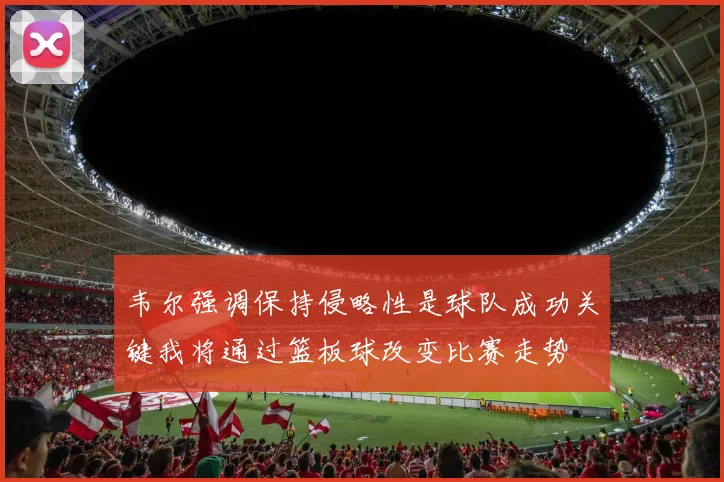 韦尔强调保持侵略性是球队成功关键我将通过篮板球改变比赛走势