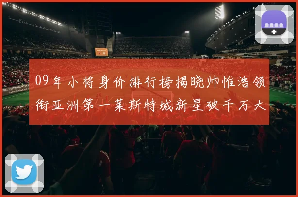 09年小将身价排行榜揭晓帅惟浩领衔亚洲第一莱斯特城新星破千万大关