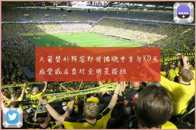 火箭替补阵容即将揭晓申京与KD或成登威后首对全明星搭档