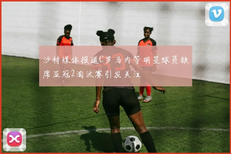 沙特媒体报道C罗马内等明星球员缺席亚冠2淘汰赛引发关注