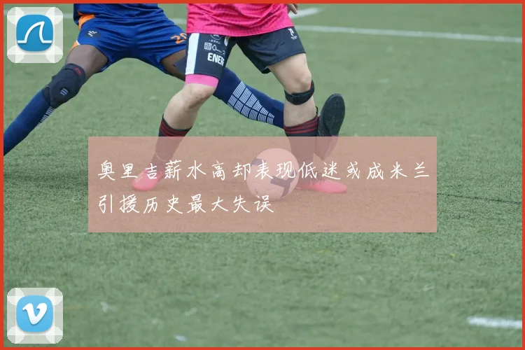 奥里吉薪水高却表现低迷或成米兰引援历史最大失误