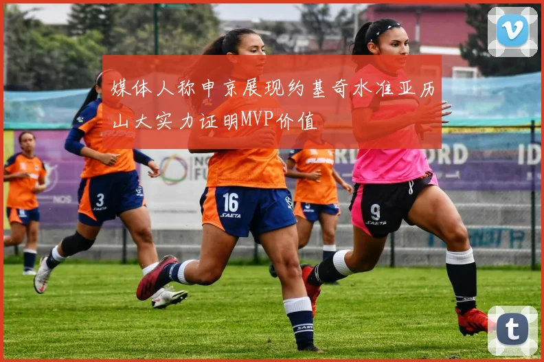 媒体人称申京展现约基奇水准亚历山大实力证明MVP价值