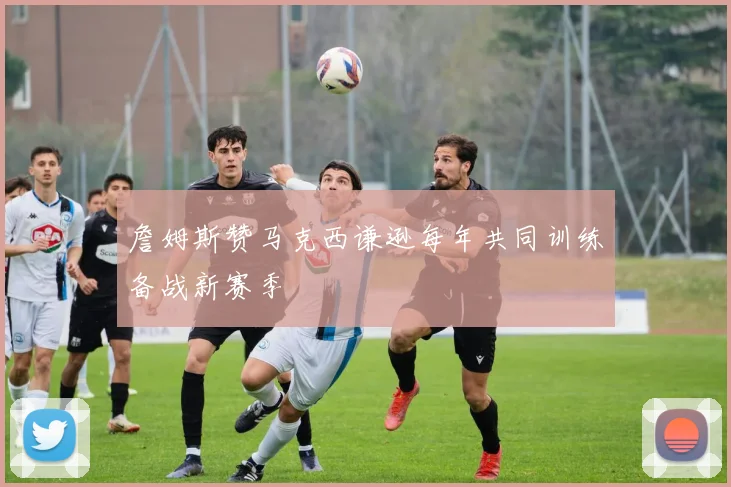 詹姆斯赞马克西谦逊每年共同训练备战新赛季