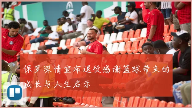 保罗深情宣布退役感谢篮球带来的成长与人生启示