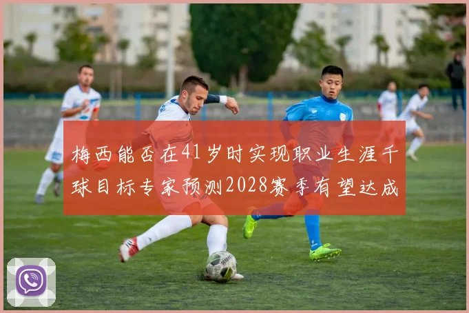 梅西能否在41岁时实现职业生涯千球目标专家预测2028赛季有望达成